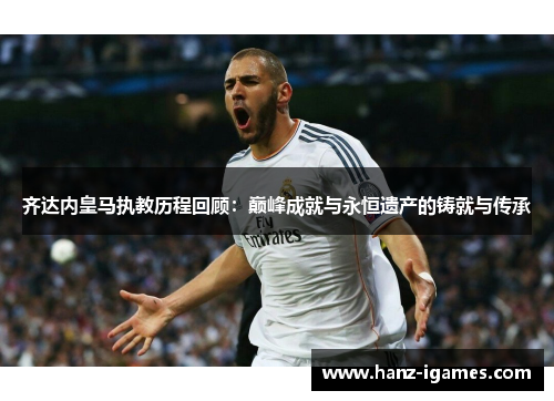 齐达内皇马执教历程回顾：巅峰成就与永恒遗产的铸就与传承